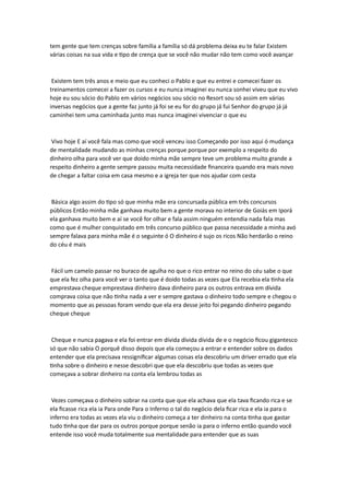 tem gente que tem crenças sobre família a família só dá problema deixa eu te falar Existem
várias coisas na sua vida e tipo de crença que se você não mudar não tem como você avançar
Existem tem três anos e meio que eu conheci o Pablo e que eu entrei e comecei fazer os
treinamentos comecei a fazer os cursos e eu nunca imaginei eu nunca sonhei viveu que eu vivo
hoje eu sou sócio do Pablo em vários negócios sou sócio no Resort sou só assim em várias
inversas negócios que a gente faz junto já foi se eu for do grupo já fui Senhor do grupo já já
caminhei tem uma caminhada junto mas nunca imaginei vivenciar o que eu
Vivo hoje E aí você fala mas como que você venceu isso Começando por isso aqui ó mudança
de mentalidade mudando as minhas crenças porque porque por exemplo a respeito do
dinheiro olha para você ver que doido minha mãe sempre teve um problema muito grande a
respeito dinheiro a gente sempre passou muita necessidade financeira quando era mais novo
de chegar a faltar coisa em casa mesmo e a igreja ter que nos ajudar com cesta
Básica algo assim do tipo só que minha mãe era concursada pública em três concursos
públicos Então minha mãe ganhava muito bem a gente morava no interior de Goiás em Iporá
ela ganhava muito bem e aí se você for olhar e fala assim ninguém entendia nada fala mas
como que é mulher conquistado em três concurso público que passa necessidade a minha avó
sempre falava para minha mãe é o seguinte ó O dinheiro é sujo os ricos Não herdarão o reino
do céu é mais
Fácil um camelo passar no buraco de agulha no que o rico entrar no reino do céu sabe o que
que ela fez olha para você ver o tanto que é doido todas as vezes que Ela recebia ela tinha ela
emprestava cheque emprestava dinheiro dava dinheiro para os outros entrava em dívida
comprava coisa que não tinha nada a ver e sempre gastava o dinheiro todo sempre e chegou o
momento que as pessoas foram vendo que ela era desse jeito foi pegando dinheiro pegando
cheque cheque
Cheque e nunca pagava e ela foi entrar em dívida dívida dívida de e o negócio ficou gigantesco
só que não sabia O porquê disso depois que ela começou a entrar e entender sobre os dados
entender que ela precisava ressignificar algumas coisas ela descobriu um driver errado que ela
tinha sobre o dinheiro e nesse descobri que que ela descobriu que todas as vezes que
começava a sobrar dinheiro na conta ela lembrou todas as
Vezes começava o dinheiro sobrar na conta que que ela achava que ela tava ficando rica e se
ela ficasse rica ela ia Para onde Para o Inferno o tal do negócio dela ficar rica e ela ia para o
inferno era todas as vezes ela viu o dinheiro começa a ter dinheiro na conta tinha que gastar
tudo tinha que dar para os outros porque porque senão ia para o inferno então quando você
entende isso você muda totalmente sua mentalidade para entender que as suas
 