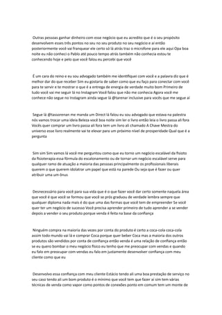Outras pessoas ganhar dinheiro com esse negócio que eu acredito que é o seu propósito
desenvolvem esses três pontos no seu no seu produto no seu negócio e aí então
posteriormente você vai franquear ele certo só lá atrás traz o microfone para ele aqui Opa boa
noite eu não conheci o Pablo até pouco tempo atrás também não conhecia estou te
conhecendo hoje e pelo que você falou eu percebi que você
É um cara do reino e eu sou advogado também me identifiquei com você e a palavra diz que é
melhor dar do que receber Sim eu gostaria de saber como que eu faço para conectar com você
para te servir e te mostrar o que é a entrega de energia de verdade muito bom Primeiro de
tudo você vai me seguir lá no Instagram Você falou que não me conhecia Agora você me
conhece não segue no Instagram ainda segue lá @tarenar inclusive para vocês que me segue aí
Segue lá @tassorenan me manda um Direct lá falou eu sou advogado que estava na palestra
nós vamos trocar uma ideia Beleza você boa noite sim ler o livro então leia o livro passa ali fora
Vocês quer comprar um livro passa ali fora tem um livro ali chamado A Chave Mestra do
universo esse livro realmente vai te elevar para um próximo nível de prosperidade Qual que é a
pergunta
Sim sim Sim vamos lá você me perguntou como que eu torno um negócio escalável da fisioto
da fisioterapia essa fórmula do escalonamento ou de tornar um negócio escalável serve para
qualquer ramo de atuação a maioria das pessoas principalmente os profissionais liberais
querem o que querem idolatrar um papel que está na parede Ou seja que é fazer ou quer
atribuir uma um ônus
Desnecessário para você para sua vida que é o que fazer você dar certo somente naquela área
que você é que você se formou que você se prós graduou de verdade lembra sempre que
qualquer diploma nada mais é do que uma das formas que você tem de empreender Se você
quer ter um negócio de sucesso Você precisa aprender primeiro de tudo aprender a se vender
depois a vender o seu produto porque venda é feita na base da confiança
Ninguém compra na maioria das vezes por conta do produto é certo a coca-cola coca-cola
assim todo mundo vai lá e comprar Coca porque quer beber Coca mas a maioria dos outros
produtos são vendidos por conta de confiança então venda é uma relação de confiança então
se eu quero bombar o meu negócio físico eu tenho que me preocupar com vendas e quando
eu falo em preocupar com vendas eu falo em justamente desenvolver confiança com meu
cliente como que eu
Desenvolvo essa confiança com meu cliente Estácio tendo ali uma boa prestação de serviço no
seu caso tendo ali um bom produto é o mínimo que você tem que fazer aí sim tem várias
técnicas de venda como vapor como pontos de conexões ponto em comum tem um monte de
 