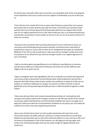 ferramenta que você pode utilizar para acrescentar essa venda Mas você me fez uma pergunta
muito importante como que eu escalo esse meu negócio na fisioterapia eu já vou te falar aqui
no
Físico não tem como escalar Ah tá mas eu posso saber franquia eu posso fazer isso eu posso
fazer aquilo não vai escalar da forma que você vai escalar ou da forma que é possível escalar
quando você criar um braço Educacional da fisioterapia dentro do seu negócio todo mundo
quer ter um negócio exponencial sim ou não Todo mundo quer que a sua empresa bomba para
você bombar sua empresa é muito simples ao menos ao meu ver ao ver de quem conhece é só
você criar um braço
Educacional da sua empresa Tácio que braço Educacional é esse é realmente eu lançar um
curso para outros fisioterapeutas que querem aprender uma técnica que eu desenvolvi é
justamente eu lançar um curso onde eu tenho ali um alongamento que pode ser vendido por
99,90 por 97 por 197 eu não sei qual que é o valor que você vai conseguir vender para mais e
mais pessoas vai ser dessa forma que você vai conseguir escalar o seu negócio diga quem tá
com o microfone
Cadê os microfone gente opa diga [Música] sim sim [Música] o que [Música] no momento
quando você acredita que o Papa patrimonializado você precisa ter de fato 100% do valor
negativo não sei se quem aí já me
Segue no Instagram quem não segue@taxe não mas eu respondi uma caixinha de pergunta lá
essa semana onde eu demonstrei inclusive falando desse modo da planta foi você que fez a
pergunta não Então tá bom vamos lá para resolver esse problema na cabeça de vocês para eu
comprar um imóvel em leilão para eu comprar um veículo em leilão é somente à vista né
gatilho Nós temos dois grandes tipos de leilões primeiro o leilão extrajudicial segundo o Leilão
Judicial
Todos esses dois permitem você comprar parcelando parcelando um o extrajudicial você
consegue extra judicial judicial você consegue comprar em até 420 vezes dando 5% de entrada
só que aqui a gente está falando de um financiamento imobiliário Ou seja eu vou pagar ali as
taxas que o banco me cobra de um financiamento imobiliário eu vou passar por uma análise de
crédito mas eu tenho uma outra opção de parcelamento
Que eu vou inclusive até arrumar um outro quadro aqui porque ela é para mim o meu
chuchuzinho porque nos leilões judiciais é possível eu comprar parcelando em até 30 vezes
detalhe esse parcelamento aqui eu não tenho análise de crédito se o meu nome tá no SPC se tá
no Serasa se tá protestado se não tá não interessa e eu não pago juro Uai taça agora você
contou uma mentira grande agora você caiu do cavalo comigo né negativo Quando você
compra nos
 