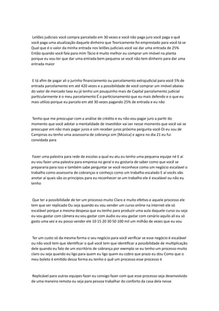 Leilões judiciais você compra parcelado em 30 vezes e você não paga juro você paga o quê
você paga uma atualização daquele dinheiro que Teoricamente foi emprestado para você tá se
Qual que é o valor da minha entrada nos leilões judiciais você vai dar uma entrada de 25%
Então quando você fala para mim Tácio é muito melhor eu comprar um imóvel na planta
porque eu vou ter que dar uma entrada bem pequena se você não tem dinheiro para dar uma
entrada maior
E tá afim de pagar ali o jurinho financiamento ou parcelamento extrajudicial para você 5% de
entrada parcelamento em até 420 vezes e a possibilidade de você comprar um imóvel abaixo
do valor de mercado taxa eu já tenho um pouquinho mais de Capital parcelamento judicial
particularmente é o meu parcelamento É o particionamento que eu mais defendo e o que eu
mais utilizo porque eu parcelo em até 30 vezes pagando 25% de entrada e eu não
Tenho que me preocupar com a análise de crédito e eu não vou pagar juro a partir do
momento que você adotar a mentalidade de investidor vai ser nesse momento que você vai se
preocupar em não mais pagar juros e sim receber juros próxima pergunta você Oi eu sou de
Campinas eu tenho uma assessoria de cobrança sim [Música] e agora no dia 21 eu fui
convidada para
Fazer uma palestra para rede de escolas a qual eu atu eu tenho uma pequena equipe né E aí
eu vou fazer uma palestra para empresa no geral e eu gostaria de saber como que você se
prepararia para isso e também sabe perguntar se você reconhece como um negócio escalável o
trabalho como assessoria de cobranças e conheço como um trabalho escalado E aí vocês vão
anotar aí quais são os princípios para eu reconhecer se um trabalho ele é escalável ou não eu
tenho
Que ter a possibilidade de ter um processo muito Claro e muito efetivo e aquele processo ele
tem que ser replicado Ou seja quando eu vou vender um curso online na internet ele só
escalável porque a mesma despesa que eu tenho para produzir uma aula daquele curso ou seja
eu vou gastar com câmera eu vou gastar com áudio eu vou gastar com cenário aquilo ali eu só
gasto uma vez e eu posso vender ele 10 15 20 30 50 100 mil um milhão de vezes que eu vou
Ter um custo só da mesma forma o seu negócio para você verificar se esse negócio é escalável
ou não você tem que identificar o quê você tem que identificar a possibilidade de multiplicação
dele quando eu falo de um escritório de cobrança por exemplo se eu tenho um processo muito
claro ou seja quando eu ligo para quem eu ligo quem eu cobro que prazo eu dou Como que o
meu boleto é emitido dessa forma eu tenho o quê um processo esse processo é
Replicável para outras equipes fazer eu consigo fazer com que esse processo seja desenvolvido
de uma maneira remota ou seja para pessoa trabalhar do conforto da casa dela nesse
 