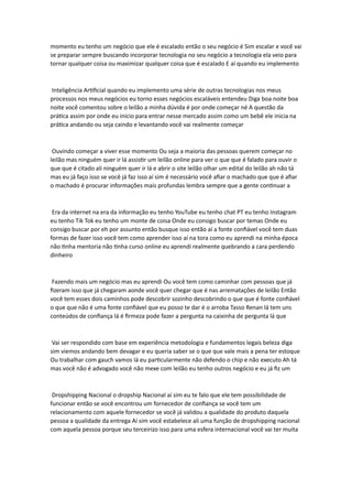 momento eu tenho um negócio que ele é escalado então o seu negócio é Sim escalar e você vai
se preparar sempre buscando incorporar tecnologia no seu negócio a tecnologia ela veio para
tornar qualquer coisa ou maximizar qualquer coisa que é escalado E aí quando eu implemento
Inteligência Artificial quando eu implemento uma série de outras tecnologias nos meus
processos nos meus negócios eu torno esses negócios escaláveis entendeu Diga boa noite boa
noite você comentou sobre o leilão a minha dúvida é por onde começar né A questão da
prática assim por onde eu inicio para entrar nesse mercado assim como um bebê ele inicia na
prática andando ou seja caindo e levantando você vai realmente começar
Ouvindo começar a viver esse momento Ou seja a maioria das pessoas querem começar no
leilão mas ninguém quer ir lá assistir um leilão online para ver o que que é falado para ouvir o
que que é citado ali ninguém quer ir lá e abrir o site leilão olhar um edital do leilão ah não tá
mas eu já faço isso se você já faz isso aí sim é necessário você afiar o machado que que é afiar
o machado é procurar informações mais profundas lembra sempre que a gente continuar a
Era da internet na era da informação eu tenho YouTube eu tenho chat PT eu tenho Instagram
eu tenho Tik Tok eu tenho um monte de coisa Onde eu consigo buscar por temas Onde eu
consigo buscar por eh por assunto então busque isso então aí a fonte confiável você tem duas
formas de fazer isso você tem como aprender isso aí na tora como eu aprendi na minha época
não tinha mentoria não tinha curso online eu aprendi realmente quebrando a cara perdendo
dinheiro
Fazendo mais um negócio mas eu aprendi Ou você tem como caminhar com pessoas que já
fizeram isso que já chegaram aonde você quer chegar que é nas arrematações de leilão Então
você tem esses dois caminhos pode descobrir sozinho descobrindo o que que é fonte confiável
o que que não é uma fonte confiável que eu posso te dar é o arroba Tasso Renan lá tem uns
conteúdos de confiança lá é firmeza pode fazer a pergunta na caixinha de pergunta lá que
Vai ser respondido com base em experiência metodologia e fundamentos legais beleza diga
sim viemos andando bem devagar e eu queria saber se o que que vale mais a pena ter estoque
Ou trabalhar com gauch vamos lá eu particularmente não defendo o chip e não executo Ah tá
mas você não é advogado você não mexe com leilão eu tenho outros negócio e eu já fiz um
Dropshipping Nacional o dropship Nacional aí sim eu te falo que ele tem possibilidade de
funcionar então se você encontrou um fornecedor de confiança se você tem um
relacionamento com aquele fornecedor se você já validou a qualidade do produto daquela
pessoa a qualidade da entrega Aí sim você estabelece ali uma função de dropshipping nacional
com aquela pessoa porque seu terceirizo isso para uma esfera internacional você vai ter muita
 