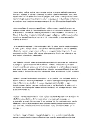 Dor de cabeça você vai queimar o seu nome vai queimar o nome da sua loja lembra que eu
falei agora o sucesso de um negócio depende da confiança você estabelece para o seu cliente
de verdade eu sou um defensor da diversificação para vocês verem o tanto que eu sou tarado
na diversificação eu diversifica até a minha leitura porque quando eu diversifico a minha leitura
acerca de um novo assunto ou acerca de um assunto de novo diferente quando eu leio três
Autores que falam do mesmo tema eu blendo a minha mente e o meu cérebro contra um
negócio chamado alienação e eu desenvolvo um senso crítico muito mais aguçado do que se
eu tivesse lendo somente uma linha de pensamento de um autor só Então por que que eu tô
falando de diversificar livro de diversificar a leitura para você porque você tem que diversificar
também no seu negócio então ao invés de eu ir lá e colocar todos os ovos na sexta só do
dropship ou na sexta
Só do meu estoque próprio Eu Vou partilhar essa cesta ao menos em duas pontas porque isso
aí vai me ajudar a alcançar a escala e alcançar mais clientes que como eu estoque sozinho eu
não consigo mais com um parceiro de confiança eu consigo certo diga sim primeiro de tudo
que que o investidor Ele quer saber ele quer saber quanto de dinheiro que vai e quanto que
esse dinheiro vai voltar Essa é a segurança
Que você tem transmitir para o seu investidor quer seja no aplicativo que é seja em qualquer
outro tipo de negócio você tem que transmitir essa confiança essa segurança para o seu
investidor quando você faz isso você vai realmente estabelecer ali uma linha de confiança com
essa pessoa tá assim quando eu tô falando de um aplicativo quando eu tô falando de um MVP
valide esse MVP primeiro para depois você apresentar para o seu investidor todo dia eu recebo
Uma um caminhão de mensagem o Guilherme tá ali o Guilherme é um analista ele trabalha lá
no meu no meu no meu Instagram também e ali todo dia ele fala paz tem a oportunidade de
negócio X tem uma oportunidade de negócio aí eu sou investidor também eu faço
investimentos em startups mas todo mundo quer que eu vou lá o dinheiro do bolso e coloca
um negócio dele mas ninguém quer me demonstrar que aqui deu um negócio viável E como
que eu demonstro o seu
Negócio é viável ou não executando aquele negócio executando Aquele modelo de negócio Ah
não Tácio mas eu não tenho dinheiro para colocar em programação para pagar um
programador faz esse treino num papel de pão faz isso aí não Kart mas isso tem uma planilha
de excel faz isso não ex responde mas tenha o mínimo viável do produto funcionando para
você apresentar para o seu investidor e falar cara esse aqui já foram os resultados que eu
consegui ao
Ferir com o meu produto com o meu aplicativo porque se eu quero ter um aplicativo de
sucesso esse aplicativo tem que estar focado em que experiência de usuário tem que estar
 