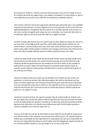 preocupado em melhorar a vida de uma outra pessoa porque se isso aí for a função se isso aí
foi a espinha dorsal do seu negócio Bum o seu negócio vai explodir e se você validou ou seja se
a sua experiência do usuário no seu MVP foi uma experiência satisfatória Você já
Tem número suficiente você já tem argumento suficiente para apresentar para o seu investidor
E demonstrar para ele que é um bom negócio aí sim aí é só você tratar ali com os terrinhos em
inglês Breaking Point é chargeback não sei o quê vai lá no YouTube aprende esses termos e aí
sim numa reunião de negócio você coloca isso mas o investidor raiz mesmo ele não tá nem aí
se sabe falar inglês ou não ele tá querendo saber se o negócio vai botar
Dinheiro no bolso dele Quanto que vai e quanto que vai voltar depois preocupa com isso aí vai
dar tudo certo no final diga quando você falou sobre leilões extrajudiciais judiciais vem em
mente Imóveis e veículos porque você citou como achar outros produtos que se encaixam no
judiciais para poder investir quando um leiloeiro ele consegue uma licença uma matrícula para
atuar com leões ele pode trabalhar tanto com leilão extrajudicial como com Leilão
Judicial ele pode vender tanto imóvel quanto ele pode vender veículo ele pode vender tanto
veículo quanto ele pode vender uma sucata Industrial que que essa sucata Industrial tá são
máquinas de fábricas geralmente que são vendidas ali como ferro velho ou seja vendido ali
praticamente no quilo e depois ele você enquanto arrematante pode comprar aquilo ali
revender quanto máquina muitas pessoas mandam Direct manda na caixinha de pergunta tá
por onde que eu começo
Veículo ou imóvel comece por sucata cara de verdade é um mercado que tem muito a ser
explorada e a maioria as pessoas não estão preocupadas não estão se atentando com isso
então uma ótima opção para você começar principalmente para quem tem pouco capital que
seria esse mercado de sucata taxa Eu tenho um site específico que tem só sucata que tem só
material Industrial que tem só veículo que tem só imóvel não porque o leiloeiro quando ele
ganha ali o seu registro na junta
Comercial é possível ele fazer ele negociar qualquer tipo de matéria então de verdade você
tem que saber procurar pela por aquele material específico que você tá procurando em todos
os sites de leilão porque em qualquer site pode ter um bem que você tá procurando entendeu
diga boa noite muito bom eu enfrentei esse problema que você tá enfrentando quando eu
comecei a trabalhar com 9 anos de idade com 13
Anos eu já era líder de uma loja de informática eu já era líder da manutenção de impressoras
eu já tinha ali sobre o meu comando cinco pessoas mais velhas que eu e ali naquele tempo eu
entendi que a autoridade ela não é ganhada ela é conquistada E por que que a autoridade ela
tem que ser conquistada taxa Porque se ela for dada se ela for delegada por alguém ela não vai
ter o mesmo sentido é aquilo se o seu pai chegar lá na sua casa e falar não a
 