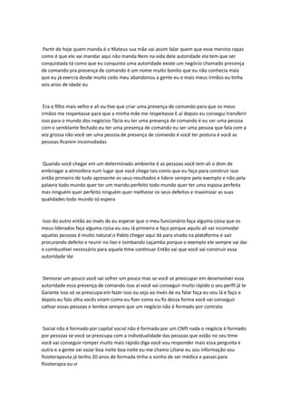 Partir de hoje quem manda é o Mateus sua mãe vai assim falar quem que esse menino rapaz
como é que ele vai mandar aqui não manda Nem na vida dele autoridade ela tem que ser
conquistada tá como que eu conquisto uma autoridade existe um negócio chamado presença
de comando pra presença de comando é um nome muito bonito que eu não conhecia mais
que eu já exercia desde muito cedo meu abandonou a gente eu e mais meus irmãos eu tinha
seis anos de idade eu
Era o filho mais velho e ali eu tive que criar uma presença de comando para que os meus
irmãos me respeitasse para que a minha mãe me respeitasse E aí depois eu consegui transferir
isso para o mundo dos negócios Tácio eu ter uma presença de comando é eu ser uma pessoa
com o semblante fechado eu ter uma presença de comando eu ser uma pessoa que fala com a
voz grossa não você ser uma pessoa de presença de comando é você ter postura é você as
pessoas ficarem incomodadas
Quando você chegar em um determinado ambiente é as pessoas você tem ali o dom de
embriagar a atmosfera num lugar que você chega tais como que eu faço para construir isso
então primeiro de tudo apresente os seus resultados e lidere sempre pelo exemplo e não pela
palavra todo mundo quer ter um marido perfeito todo mundo quer ter uma esposa perfeita
mas ninguém quer perfeito ninguém quer melhorar os seus defeitos e maximizar as suas
qualidades todo mundo só espera
Isso do outro então ao invés de eu esperar que o meu funcionário faça alguma coisa que os
meus liderados faça alguma coisa eu vou lá primeiro e faço porque aquilo ali vai incomodar
aquelas pessoas é muito natural o Pablo chegar aqui dá para virada na plataforma e sair
procurando defeito e reunir no lixo e tombando caçamba porque o exemplo ele sempre vai dar
o combustível necessário para aquele time continuar Então vai que você vai construir essa
autoridade Vai
Demorar um pouco você vai sofrer um pouco mas se você se preocupar em desenvolver essa
autoridade essa presença de comando isso aí você vai conseguir muito rápido o seu perfil já te
Garante isso só se preocupa em fazer isso ou seja ao invés de eu falar faça eu vou lá e faço e
depois eu falo olha vocês viram como eu fizer como eu fiz dessa forma você vai conseguir
cativar essas pessoas e lembra sempre que um negócio não é formado por contrato
Social não é formado por capital social não é formado por um CNPJ nada o negócio é formado
por pessoas se você se preocupa com a individualidade das pessoas que estão no seu time
você vai conseguir romper muito mais rápido diga você vou responder mais essa pergunta e
outra e a gente vai vazar boa noite boa noite eu me chamo Liliane eu sou informação sou
fisioterapeuta já tenho 20 anos de formada tinha o sonho de ser médica e passei para
fisioterapia eu vi
 