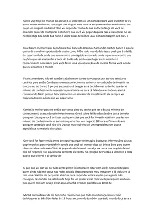 Gente vive hoje no mundo do acesso E aí você tem ali um cardápio para você escolher se eu
quero morar melhor eu vou pagar um aluguel mais caro se eu quero molhar mediano eu vou
pagar um aluguel mediano Então vai depender muito da sua autoconfiança de você se
entender capaz de multiplicar o dinheiro que você vai pegar daquela casa e vai aplicar no seu
negócio diga boa noite boa noite é sobre casas de leilões Qual o maior margem A B ou C E
Qual banco melhor Caixa Econômica Itaú Banco do Brasil ou Santander melhor banco é aquele
que te dá a melhor oportunidade assim como leilão todo mundo fala tasco qual que é o leilão
das oportunidade onde que eu encontro um negócio estourado onde é que eu encontro um
negócio que vai arrebentar a boca do balão não existe esse lugar existe você ter o
conhecimento necessário para você fazer uma boa aquisição e da mesma forma você aonde
que eu encontro o melhor
Financiamento eu não sei eu não trabalho com banco eu vou procurar eu vou estudar o
cenários para então Com base no meu conhecimento eu tomar uma decisão de investir no
banco a ou no banco B porque eu posso até delegar essa decisão mas eu tenho que ter o
mínimo de conhecimento necessário para falar esse cara tá falando a verdade ou ele tá
conversando fiado porque Principalmente um assessor de investimento ele sempre vai
preocupado com aquilo que vai pagar uma
Comissão melhor para ele então por conta disso eu tenho que ter o básico mínimo de
conhecimento acerca daquele investimento não só sobre leilão não só sobre bolsa de valor
qualquer coisa que você for fazer qualquer coisa que você for investir você tem que ter um
mínimo de conhecimento aí eu tenho que te falar um negócio 10 horas e Dimensão em
qualquer conteúdo você não vira Doutor mas você vira ali um especialista um quase
especialista na maioria das coisas
Que você for fazer então antes de seguir qualquer orientação Busque as informações básicas
ou primordiais para você definir aonde que você vai investir diga vai beleza Bora para quem
não entendeu nada uai o Tácio tá pegando dinheiro ali na calça na cueca que negócio feio é
esse né negativo isso aqui chama semente ele sentiu no coração de Plantão a semente a terra
parece que é fértil e aí vamos ver
O que que vai dar vai dar tudo certo gente foi um prazer estar com vocês nessa noite para
quem ainda não me segue nas redes sociais @tassorenando meu Instagram e lá inclusive já
tem uma caixinha de perguntas abertas para responder vocês aquilo que a gente não
conseguiu responder na palestra de hoje foi um prazer estar com vocês para quem ainda ou
para quem tem um desejo estar aqui amanhã teremos palestras às 10:30 da
Manhã como deixar de ser bonzinho recomendo que todo mundo faça essa e como
desbloquear as três liberdades às 18 horas recomendo também que todo mundo faça essa e
 