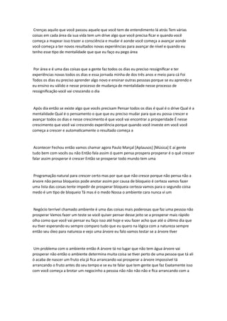 Crenças aquilo que você passou aquele que você tem de entendimento lá atrás Tem várias
coisas em cada área da sua vida tem um drive algo que você precisa ficar e quando você
começa a mapear isso trazer a consciência e mudar é aonde você começa a avançar aonde
você começa a ter novos resultados novas experiências para avançar de nível e quando eu
tenho esse tipo de mentalidade que que eu faço eu pego área
Por área e é uma das coisas que a gente faz todos os dias eu preciso ressignificar e ter
experiências novas todos os dias e essa jornada minha de dos três anos e meio para cá Foi
Todos os dias eu preciso aprender algo novo e ensinar outras pessoas porque se eu aprendo e
eu ensino eu válido e nesse processo de mudança de mentalidade nesse processo de
ressignificação você vai crescendo o dia
Após dia então se existe algo que vocês precisam Pensar todos os dias é qual é o drive Qual é a
mentalidade Qual é o pensamento o que que eu preciso mudar para que eu possa crescer e
avançar todos os dias e nesse crescimento é que você vai encontrar a prosperidade É nesse
crescimento que você vai crescendo experiência porque quando você investe em você você
começa a crescer e automaticamente o resultado começa a
Acontecer Fechou então vamos chamar agora Paulo Marçal [Aplausos] [Música] E aí gente
tudo bem com vocês ou não Então fala assim ó quem pensa prospera prosperar é o quê crescer
falar assim prosperar é crescer Então se prosperar todo mundo tem uma
Programação natural para crescer certo mas por que que não cresce porque não pensa não a
árvore não pensa bloqueios pode anotar assim por causa de bloqueio é certeza vamos fazer
uma lista das coisas tente impedir de prosperar bloqueia certeza vamos para o segundo coisa
medo é um tipo de bloqueio Tá mas é o medo Nossa o ambiente cara nunca vi um
Negócio terrível chamado ambiente é uma das coisas mais poderosas que faz uma pessoa não
prosperar Vamos fazer um teste se você quiser pensar desse jeito se a prosperar mais rápido
olha como que você vai pensar eu faço isso até hoje e vou fazer acho que até o último dia que
eu tiver esperando eu sempre comparo tudo que eu quero na lógica com a natureza sempre
então seu óleo para natureza e vejo uma árvore eu falo vamos testar se a árvore tiver
Um problema com o ambiente então A árvore tá no lugar que não tem água árvore vai
prosperar não então o ambiente determina muita coisa se tiver perto de uma pessoa que tá ali
ó acaba de nascer um fruto ela já fica arrancando vai prosperar a árvore impossível tá
arrancando o fruto antes do seu tempo e se eu te falar que tem gente que faz Exatamente isso
com você começa a brotar um negocinho a pessoa não não não não e fica arrancando com a
 