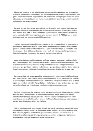 Mão ou seja ambiente só que aí eu já trouxe o terceiro problema a pessoa que arranca anota
aí pessoas assim como a natureza você não vai conseguir prosperar se você tiver problema com
gente com o ambiente com bloqueio Pablo Mas então quem pensa prospera árvore não pensa
só que aqui tá um segredo você não é uma árvore você é mais potente que uma árvore sendo
mais potente que uma árvore que
Que você tem que fazer pensar o porquê que está desse jeito certa vez essa história eu vou
repetir ela 10 milhões de vezes se for preciso para resgatar uma alma o cara que foi instalar
uma torneira de r$ 7000 na minha cozinha ele tava reclamando ele foi instalar uma torneira
numa casa eu também fiquei espantado junto com ele a torneira de 7.000 porque eu jamais
teria autorizado por uma torneira de 7000 na cozinha
E ele tava assim esses rico eu não tenho essa cara de rico eu tava andando na obra que eu né
minha vida é obra não sei se vocês sabem o meu lazer Predileto diariamente é uma obra eu
gosto de obra deve estar acontecendo umas 12 agora ao mesmo tempo eu adoro obra essa
semana eu e a Carol já tá cobrando a casa nova e aí ela fala me responde Por que estamos
fazendo isso eu falei é porque eu não aguento ficar sem um problema
Mas precisando de um problema e posso confessar para você qual que é o problema Eu fiz
essa casa que a gente mora eu quero realizar a casa e quero arrumar um problema uma casa
que se de reforma eu vou para casa e você já entende o que que é esse problema você
entende o que que é esse problema você entende o que que é esse problema chama prospera
isso aí confesso que a minha casa é maravilhosa não tem um detalhe fora do lugar mas
Quem pensa faz o quê prospera vou falar aqui pela primeira vez meu vizinho tá fazendo uma
casa minha casa era melhor da rua num condomínio é melhor da rua meu vizinho fez uma casa
e vai vender pelo dobro da minha casa não é melhor mais tem que ser vendida Ela tá no Ápice
agora não é vaidade ai o Pablo Agora não tem a melhor casa da rua é também claro que mas
no fundo do fundo não é isso é que o jogo fez isso então o que que eu tenho
Que fazer eu preciso escalar uma casa melhor que a minha reformar ela e prosperada trabalho
Fala com a boca assim prospera dá trabalho só que se você pensar você não vai ter uma
coisinha chamada apego o que que eu vejo a maioria das pessoas não prosperando então
quando esse esse cara foi lá instalar a torneira ele falou mal do dono da casa o dono da casa é
eu tava lá na obra só que na hora que ele falou
7000 eu fiquei espantado junto com ele fui meio que merda mano quem pagou 7.000 numa
merda de uma torneira dessas E aí conversa vai ver ele instalou e eu troquei ideia com ele e
falei cara você já pensou você tinha ele que vender essa torneira e não reclamar de Tá
instalando essa torneira você tinha que pensar o que que leva uma pessoa a fabricar uma
torneira dessa o que que leva a outra pessoa comprar uma
 