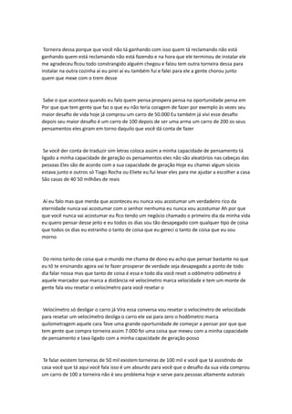 Torneira dessa porque que você não tá ganhando com isso quem tá reclamando não está
ganhando quem está reclamando não está fazendo e na hora que ele terminou de instalar ele
me agradeceu ficou todo constrangido alguém chegou e falou tem outra torneira dessa para
instalar na outra cozinha aí eu pirei aí eu também fui e falei para ele a gente chorou junto
quem que mexe com o trem desse
Sabe o que acontece quando eu falo quem pensa prospera pensa na oportunidade pensa em
Por que que tem gente que faz o que eu não teria coragem de fazer por exemplo às vezes seu
maior desafio de vida hoje já comprou um carro de 50.000 Eu também já vivi esse desafio
depois seu maior desafio é um carro de 100 depois de ser uma arma um carro de 200 os seus
pensamentos eles giram em torno daquilo que você dá conta de fazer
Se você der conta de traduzir sim letras coloca assim a minha capacidade de pensamento tá
ligado a minha capacidade de geração os pensamentos eles não são aleatórios nas cabeças das
pessoas Eles são de acordo com a sua capacidade de geração Hoje eu chamei algum sócios
estava junto e outros só Tiago Rocha ou Eliete eu fui levar eles para me ajudar a escolher a casa
São casas de 40 50 milhões de reais
Aí eu falo mas que merda que aconteceu eu nunca vou acostumar um verdadeiro rico da
eternidade nunca vai acostumar com o senhor nenhuma eu nunca vou acostumar Ah por que
que você nunca vai acostumar eu fico tendo um negócio chamado o primeiro dia da minha vida
eu quero pensar desse jeito e eu todos os dias sou tão desapegado com qualquer tipo de coisa
que todos os dias eu estranho o tanto de coisa que eu gereci o tanto de coisa que eu sou
morno
Do reino tanto de coisa que o mundo me chama de dono eu acho que pensar bastante no que
eu tô te ensinando agora vai te fazer prosperar de verdade seja desapegado a ponto de todo
dia falar nossa mas que tanto de coisa é essa e todo dia você reset o odômetro odômetro é
aquele marcador que marca a distância né velocímetro marca velocidade e tem um monte de
gente fala vou resetar o velocímetro para você resetar o
Velocímetro só desligar o carro já Vira essa conversa vou resetar o velocímetro de velocidade
para resetar um velocímetro desliga o carro ele vai para zero o hodômetro marca
quilometragem aquele cara Teve uma grande oportunidade de começar a pensar por que que
tem gente que compra torneira assim 7.000 foi uma coisa que mexeu com a minha capacidade
de pensamento e tava ligado com a minha capacidade de geração posso
Te falar existem torneiras de 50 mil existem torneiras de 100 mil e você que tá assistindo de
casa você que tá aqui você fala isso é um absurdo para você que o desafio da sua vida comprou
um carro de 100 a torneira não é seu problema hoje e serve para pessoas altamente autorais
 
