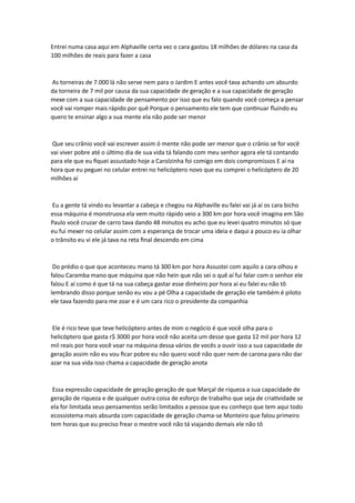 Entrei numa casa aqui em Alphaville certa vez o cara gastou 18 milhões de dólares na casa da
100 milhões de reais para fazer a casa
As torneiras de 7.000 lá não serve nem para o Jardim E antes você tava achando um absurdo
da torneira de 7 mil por causa da sua capacidade de geração e a sua capacidade de geração
mexe com a sua capacidade de pensamento por isso que eu falo quando você começa a pensar
você vai romper mais rápido por quê Porque o pensamento ele tem que continuar fluindo eu
quero te ensinar algo a sua mente ela não pode ser menor
Que seu crânio você vai escrever assim ó mente não pode ser menor que o crânio se for você
vai viver pobre até o último dia de sua vida tá falando com meu senhor agora ele tá contando
para ele que eu fiquei assustado hoje a Carolzinha foi comigo em dois compromissos E aí na
hora que eu peguei no celular entrei no helicóptero novo que eu comprei o helicóptero de 20
milhões aí
Eu a gente tá vindo eu levantar a cabeça e chegou na Alphaville eu falei vai já aí os cara bicho
essa máquina é monstruosa ela vem muito rápido veio a 300 km por hora você imagina em São
Paulo você cruzar de carro tava dando 48 minutos eu acho que eu levei quatro minutos só que
eu fui mexer no celular assim com a esperança de trocar uma ideia e daqui a pouco eu ia olhar
o trânsito eu vi ele já tava na reta final descendo em cima
Do prédio o que que aconteceu mano tá 300 km por hora Assustei com aquilo a cara olhou e
falou Caramba mano que máquina que não hein que não sei o quê aí fui falar com o senhor ele
falou E aí como é que tá na sua cabeça gastar esse dinheiro por hora aí eu falei eu não tô
lembrando disso porque senão eu vou a pé Olha a capacidade de geração ele também é piloto
ele tava fazendo para me zoar e é um cara rico o presidente da companhia
Ele é rico teve que teve helicóptero antes de mim o negócio é que você olha para o
helicóptero que gasta r$ 3000 por hora você não aceita um desse que gasta 12 mil por hora 12
mil reais por hora você voar na máquina dessa vários de vocês a ouvir isso a sua capacidade de
geração assim não eu vou ficar pobre eu não quero você não quer nem de carona para não dar
azar na sua vida isso chama a capacidade de geração anota
Essa expressão capacidade de geração geração de que Marçal de riqueza a sua capacidade de
geração de riqueza e de qualquer outra coisa de esforço de trabalho que seja de criatividade se
ela for limitada seus pensamentos serão limitados a pessoa que eu conheço que tem aqui todo
ecossistema mais absurda com capacidade de geração chama-se Monteiro que falou primeiro
tem horas que eu preciso frear o mestre você não tá viajando demais ele não tô
 