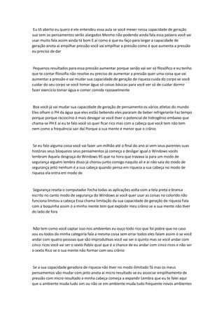 Eu tô aberto eu quero é ele entendeu essa aula se você mexer nessa capacidade de geração
sua sem os pensamentos serão alargados Mesmo não podendo ainda fala essa palavra você vai
usar muito fala assim ainda tá bom E aí como é que eu faço para largar a capacidade de
geração anota aí empilhar pressão você vai empilhar a pressão como é que aumenta a pressão
eu preciso de dar
Pequenos resultados para essa pressão aumentar porque senão vai ser só filosófico e eu tenho
que te contar filosofia não resolve eu preciso de aumentar a pressão quer uma coisa que vai
aumentar a pressão e vai mudar sua capacidade de geração de riqueza cuida do corpo se você
cuidar do seu corpo se você tomar água só coisas básicas para você ver só de cuidar dormir
fazer exercício tomar água e comer comida razoavelmente
Boa você já vai mudar sua capacidade de geração de pensamento os vários atletas do mundo
Eles olham o PH da água que eles estão bebendo eles pararam de beber refrigerante Faz tempo
porque porque raciocínio é mais devagar se você tiver o potencial de hidrogênio embaixo que
chama-se PH E aí eu te falo você só quer ficar rico mas com a cabeça que você tem não tem
nem como a frequência sair daí Porque a sua mente é menor que o crânio
Se eu falo alguma coisa você vai fazer um milhão até o final do ano aí vem seus parentes suas
histórias seus bloqueios seus pensamentos já começa a desligar igual o Windows vocês
lembram Aquela desgraça do Windows 95 que na hora que travava ia para um modo de
segurança alguém lembra disso já chorou junto comigo naquilo ali e aí não saía do modo de
segurança jeito nenhum é a sua cabeça quando pensa em riqueza a sua cabeça no modo de
riqueza ela entra em modo de
Segurança reseta o computador Fecha todas as aplicações volta com a tela preta e branca
escrito no canto modo de segurança do Windows aí você quer usar as coisas no colorido não
funciona limitou a cabeça Essa chama limitação da sua capacidade de geração de riqueza Fala
com a boquinha assim ó a minha mente tem que explodir meu crânio se a sua mente não tiver
do lado de fora
Não tem como você captar isso nos ambientes eu ouço todo rico que foi pobre que no caso
sou eu todos da minha categoria fala a mesma coisa sem errar todos eles falam assim ó se você
andar com quatro pessoas que são improdutivas você vai ser o quinto mas se você andar com
cinco ricos você vai ser o sexto Pablo qual que é a chance de eu andar com cinco ricos e não ser
o sexto Rico se o sua mente não formar com seu crânio
Se a sua capacidade geradora de riqueza não tiver no modo ilimitado Tá mas os meus
pensamentos vão mudar com jeito anota aí micro resultado se eu associar empilhamento de
pressão com micro resultado a minha cabeça começa a expandir Lembra que eu te falei aqui
que o ambiente muda tudo sim ou não se em ambiente muda tudo frequente novos ambientes
 