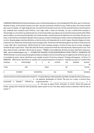 A MENINA CORAJOSA Estahistóriaaconteceucoma minhabisavópaterna,e foi contada pela filha dela, que é minha avó.
Quando criança, minha bisavó morava num sítio. Seu pai sustentava a família na roça. Todos os dias, ela ia levar comida
para o pai noroçado, um lugarlonge de casa. Sua cachorrinhasempre iacom ela.Um dia,quandolevava a marmita para o
pai, andando bem tranquila pela trilheira, num lugar onde a mata era fechada, viu que a cachorrinha começou a
choramingare a se enrolarnas própriaspernas.A meninapercebeuque algumacoisaestranhaestavaacontecendo.Olhou
para os ladose viuumaonça bemgrande,com o bote armado,a pontode pular do capinzeiro em cima dela. No que viu a
onça, a meninaficouencarandoadanada.Pouco a pouco,sempre olhandoparao bicho,elafoi se afastandopara trás sem
se virar. Quando pegou uma boa distância, a menina correu em disparada até se sentir segura. Quando chegou em casa,
estavasemvoz.Depoisde muitotempoé que conseguiufalar.Oshomensda fazenda pegaram as armas e foram procurar
a onça. Mas não a encontraram. Minha bisavó foi muito corajosa, porque, na hora em que ela viu a onça, conseguiu
lembrar do que o povo dizia: “Onça não ataca de frente, porque tem medo do rosto da pessoa. Quem quiser se ver livre
dela, basta encarar a danada e não lhe dar as costas.”. TOMAZ, Cristina Macedo. De boca em boca. São Paulo: Salesiana,
2002. oportunidadedeagora.org 2 – ESTABELECER RELAÇÃO CAUSA/CONSEQUÊNCIA ENTRE PARTES E ELEMENTOS DO
TEXTO Entende-se comocausa/consequênciatodasasrelaçõesentre oselementosque se organizamde tal forma que um
é resultado do outro. Vamos identificar essa relação no texto “A menina corajosa”! 13 Língua Portuguesa - 6.º Ano / 1.º
BIMESTRE - 2014 Vamos identificar as relações de causa/consequência no texto? 1 – Explique por que a) “a cachorrinha
começou a choramingar e a se enrolar nas próprias pernas”.
__________________________________________________________________________________________________ b)
“onça não ataca de frente”.
__________________________________________________________________________________________________ c)
o narrador considerou sua bisavó corajosa.
__________________________________________________________________________________________________
Vamoscontinuarconversandosobre otexto?2 – A expressãoque indicaquandooepisódio narrado do texto aconteceu é
__________________________________. 3 – As palavras destacadas no trecho “No que viu a onça, a menina ficou
encarando a danada.”, referem-se, respectivamente, à ______________________________________ e à
________________________________________. 4 – Por que as aspas foram utilizadas no trecho “Onça não ataca de
frente, porque tem medo do rosto da pessoa. Quem quiser se ver livre dela, basta encarar a danada e não lhe dar as
costas.”?
 