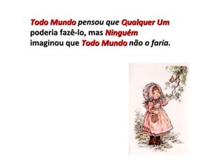 Todo Mundo  pensou que  Qualquer Um poderia fazê-lo, mas  Ninguém imaginou que  Todo Mundo  não o faria. 