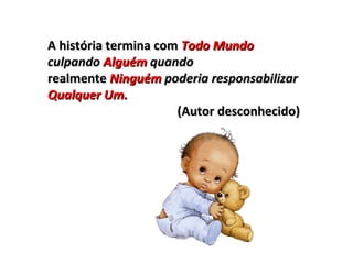 A história termina com  Todo Mundo  culpando  Alguém  quando realmente  Ninguém  poderia responsabilizar  Qualquer Um. (Autor desconhecido) 