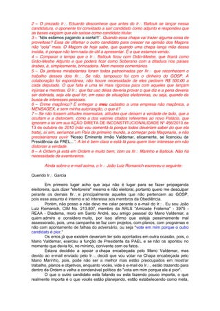 2 O prezado Ir Eduardo desconhece que antes do Ir Ballouk se lançar nessa
candidatura, o oponente foi convidado a sair candidato como adjunto e respondeu que
as bases exigiam que ele saísse como candidato titular.
3     Nós estamos pagando a conta!!! . Quando essa chapa vai trazer alguma coisa de
proveitoso? Essa de difamar o outro candidato para crescer na opinião dos Maçons
não cola mais. O Maçom de hoje sabe, que quando uma chapa lança mão dessa
insídia, é porque não tem nada de útil a apresentar. É o que estamos vendo.
4 Comparar o tempo que o Ir Ballouk ficou com Grão-Mestre, que ficará como
Grão-Mestre Adjunto e que poderá ficar como Soberano com a ditadura nos países
árabes, é, simplesmente, brincadeira. Nem merece comentários.
5 Os jantares mirabolantes foram todos patrocinados por IIr que reconhecem o
trabalho desses dois IIr . Se não, tampouco foi com o dinheiro do GOSP. A
colaboração foi espontânea; não houve necessidade de eles pedirem R$ 500,00 a
cada deputado. O que falta é uma lei mais rigorosa para com aqueles que lançam
injúrias e mentiras. O Ir que faz uso delas deveria provar o que diz e a pena deveria
ser dobrada, seja ela qual for, em caso de situações eleitoreiras, ou seja, quando da
busca de interesses pessoais.
6 Crime maçônico? E entregar o meu cadastro a uma empresa não maçônica, a
MENSAGEX, e sem minha autorização, o que é?
7 Se não fossem atitudes insensatas, atitudes que deixam a verdade de lado, que a
ocultam e a distorcem, como a dos valores citados referentes ao novo Palácio, que
ignoram a lei em sua AÇÃO DIRETA DE INCONSTITUCIONALIDADE Nº 456/2010 de
13 de outubro de 2010 (não vou comentá-la porque todos deveriam saber do que ela
trata), aí sim, seríamos um País de primeiro mundo, a começar pela Maçonaria, e não
precisaríamos ouvir Nosso Eminente irmão Valdemar, eticamente, se licenciou da
Presidência da PAEL... . A lei é bem clara e está lá para quem tiver interesse em não
distorcer a verdade.
8 A Ordem já está em Ordem e muito bem, com os IIr Marinho e Ballouk. Não há
necessidade de aventureiros.

       Ainda sobre o e-mail acima, o Ir   João Luiz Romanich escreveu o seguinte:

Querido Ir   Garcia

        Em primeiro lugar acho que aqui não é lugar para se fazer propaganda
eleitoreira, quis dizer "eleitoreira" mesmo e não eleitoral, portanto quero me desculpar
perante os demais IIr e principalmente aqueles que não pertencem ao GOSP,
pois esse assunto é interno e só interessa aos membros da Obediência.
        Porém, não posso e não devo me calar perante o e-mail do Ir . Eu sou João
Luiz Romanich, CIM No. 213.807, membro da ARLS "Amizade Fraterna" - 3975 -
REAA - Diadema, moro em Santo André, sou amigo pessoal do Mano Valdemar, a
quem admiro e considero muito, por isso afirmo que esteja pessimamente mal
assessorado, pois, uma campanha se faz com projetos, com planos, com programas e
não com apontamento de falhas do adversário, ou seja "vote em mim porque o outro
candidato é pior
        Os erros já que existem deveriam ter sido apontados em outra ocasião, pois, o
Mano Valdemar, exerceu a função de Presidente da PAEL e se não os apontou no
momento que devia foi, no mínimo, conivente com os fatos.
        Estava decidido a apoiar a chapa encabeçada pelo Mano Valdemar, mas
devido ao e-mail enviado pelo Ir decidi que vou votar na Chapa encabeçada pelo
Mano Marinho, pois, pode não ser a melhor mas estão preocupados em mostrar
trabalho, planos e objetivos, enquanto vocês, vide o e-mail do Ir , estão trazendo para
dentro da Ordem a velha e condenável política do "vota em mim porque ele é pior".
        O que o outro candidato esta falando ou esta fazendo pouco importa, o que
realmente importa é o que vocês estão planejando, estão estabelecendo como meta,
 