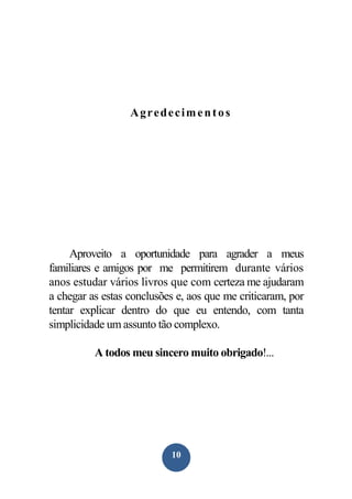 Agredeciment os

Aproveito a oportunidade para agrader a meus
familiares e amigos por me permitirem durante vários
anos estudar vários livros que com certeza me ajudaram
a chegar as estas conclusões e, aos que me criticaram, por
tentar explicar dentro do que eu entendo, com tanta
simplicidade um assunto tão complexo.
A todos meu sincero muito obrigado!...

10

 