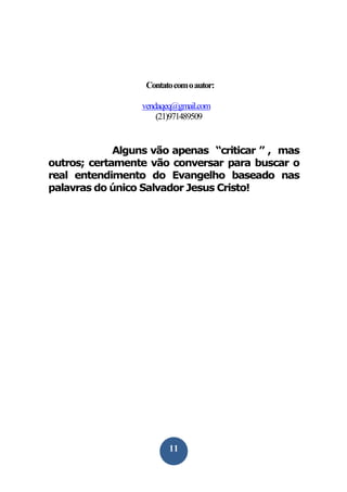 Contato com o autor:
vendaqeq@gmail.com
(21)971489509

Alguns vão apenas “criticar ” , mas
outros; certamente vão conversar para buscar o
real entendimento do Evangelho baseado nas
palavras do único Salvador Jesus Cristo!

11

 