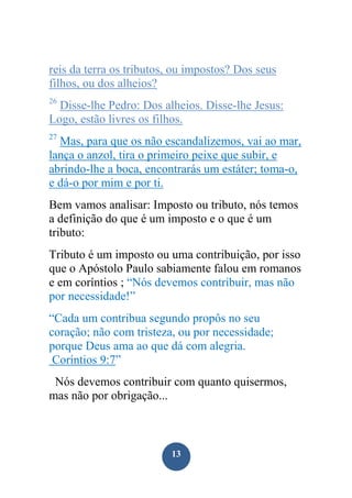 reis da terra os tributos, ou impostos? Dos seus
filhos, ou dos alheios?
26

Disse-lhe Pedro: Dos alheios. Disse-lhe Jesus:
Logo, estão livres os filhos.
27

Mas, para que os não escandalizemos, vai ao mar,
lança o anzol, tira o primeiro peixe que subir, e
abrindo-lhe a boca, encontrarás um estáter; toma-o,
e dá-o por mim e por ti.
Bem vamos analisar: Imposto ou tributo, nós temos
a definição do que é um imposto e o que é um
tributo:
Tributo é um imposto ou uma contribuição, por isso
que o Apóstolo Paulo sabiamente falou em romanos
e em coríntios ; “Nós devemos contribuir, mas não
por necessidade!”
“Cada um contribua segundo propôs no seu
coração; não com tristeza, ou por necessidade;
porque Deus ama ao que dá com alegria.
Coríntios 9:7”
Nós devemos contribuir com quanto quisermos,
mas não por obrigação...

13

 