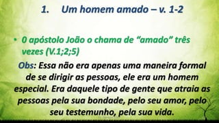 Pr. Gerson Eller 10
1. Um homem amado – v. 1-2
• 0 apóstolo João o chama de “amado” três
vezes (V.1;2;5)
Obs: Essa não era apenas uma maneira formal
de se dirigir as pessoas, ele era um homem
especial. Era daquele tipo de gente que atraia as
pessoas pela sua bondade, pelo seu amor, pelo
seu testemunho, pela sua vida.
 