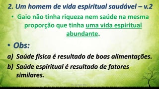 Pr. Gerson Eller 11
2. Um homem de vida espiritual saudável – v.2
• Gaio não tinha riqueza nem saúde na mesma
proporção que tinha uma vida espiritual
abundante.
• Obs:
a) Saúde física é resultado de boas alimentações.
b) Saúde espiritual é resultado de fatores
similares.
 
