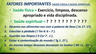 Pr. Gerson Eller 12
FATORES IMPORTANTES SAÚDE FISICA E SAÚDE ESPIRITUAL
• Saúde física = Exercício, limpeza, descanso
apropriado e vida disciplinada.
• Saúde espiritual = ? ? ? ? ? ? ? ? ? ? ?
1. Devemo-nos alimentar-nos com a palavra de Deus ( Jo 17. 17).
2. Exercitar a piedade ( I Tm 4: 6 – 7 ).
3. Guardar nos limpos ( II Cor 7 . 1 ).
4. Evitar a contaminação do mundo ( Tg 1. 27 ).
5. Ao mesmo tempo devemos descansar no Senhor ( Mt 11 . 28 –
30 ).
 