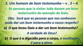 Pr. Gerson Eller 13
3. Um homem de bom testemunho – v . 3 – 4.
• As pessoas que ia visitar João davam um bom
testemunho do exemplo de Gaio.
Obs: Será que as pessoas que nos conhecem
pode dar um bom testemunho a nosso respeito?
a) O que levou Gaio a dar um bom testemunho?
A verdade de Deus!
b) O que é a digestão para o corpo, a meditação
é para a alma.
 