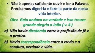 Pr. Gerson Eller 14
• Não é apenas suficiente ouvir e ler a Palavra.
Precisamos digeri-la e faze-la parte da nossa
vida interior.
Obs: Gaio andava na verdade e isso trouxe
grande alegria a João ( v. 4 )
a) Não havia dicotomia entre a profissão de fé e
a pratica.
b) Havia correspondência entre o credo e a
conduta, verdade e vida.
 