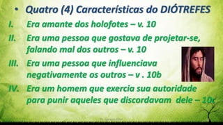 Pr. Gerson Eller 18
• Quatro (4) Características do DIÓTREFES
I. Era amante dos holofotes – v. 10
II. Era uma pessoa que gostava de projetar-se,
falando mal dos outros – v. 10
III. Era uma pessoa que influenciava
negativamente os outros – v . 10b
IV. Era um homem que exercia sua autoridade
para punir aqueles que discordavam dele – 10c
 