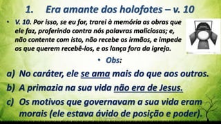 Pr. Gerson Eller 19
1. Era amante dos holofotes – v. 10
• V. 10. Por isso, se eu for, trarei à memória as obras que
ele faz, proferindo contra nós palavras maliciosas; e,
não contente com isto, não recebe os irmãos, e impede
os que querem recebê-los, e os lança fora da igreja.
• Obs:
a) No caráter, ele se ama mais do que aos outros.
b) A primazia na sua vida não era de Jesus.
c) Os motivos que governavam a sua vida eram
morais (ele estava ávido de posição e poder).
 
