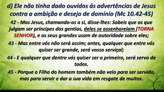 Pr. Gerson Eller 20
d) Ele não tinha dado ouvidos ás advertências de Jesus
contra a ambição e desejo de domínio (Mc 10.42-45)
42 - Mas Jesus, chamando-os a si, disse-lhes: Sabeis que os que
julgam ser príncipes dos gentios, deles se assenhoreiam (TORNA
SENHOR), e os seus grandes usam de autoridade sobre eles;
43 - Mas entre vós não será assim; antes, qualquer que entre vós
quiser ser grande, será vosso serviçal;
44 - E qualquer que dentre vós quiser ser o primeiro, será servo de
todos.
45 - Porque o Filho do homem também não veio para ser servido,
mas para servir e dar a sua vida em resgate de muitos.
 