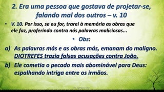 Pr. Gerson Eller 22
2. Era uma pessoa que gostava de projetar-se,
falando mal dos outros – v. 10
• V. 10. Por isso, se eu for, trarei à memória as obras que
ele faz, proferindo contra nós palavras maliciosas...
• Obs:
a) As palavras más e as obras más, emanam do maligno.
DIOTREFES trazia falsas acusações contra João.
b) Ele cometia o pecado mais abominável para Deus:
espalhando intriga entre os irmãos.
 