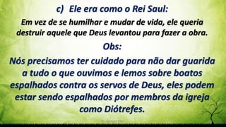 Pr. Gerson Eller 24
c) Ele era como o Rei Saul:
Em vez de se humilhar e mudar de vida, ele queria
destruir aquele que Deus levantou para fazer a obra.
Obs:
Nós precisamos ter cuidado para não dar guarida
a tudo o que ouvimos e lemos sobre boatos
espalhados contra os servos de Deus, eles podem
estar sendo espalhados por membros da igreja
como Diótrefes.
 