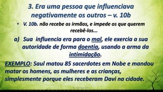 Pr. Gerson Eller 25
3. Era uma pessoa que influenciava
negativamente os outros – v. 10b
• V. 10b. não recebe os irmãos, e impede os que querem
recebê-los...
a) Sua influencia era para o mal, ele exercia a sua
autoridade de forma doentia, usando a arma da
intimidação.
EXEMPLO: Saul matou 85 sacerdotes em Nobe e mandou
matar os homens, as mulheres e as crianças,
simplesmente porque eles receberam Davi na cidade.
 