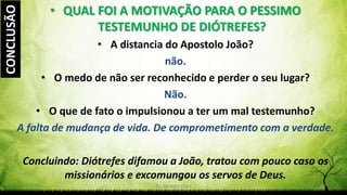 Pr. Gerson Eller 27
• QUAL FOI A MOTIVAÇÃO PARA O PESSIMO
TESTEMUNHO DE DIÓTREFES?
• A distancia do Apostolo João?
não.
• O medo de não ser reconhecido e perder o seu lugar?
Não.
• O que de fato o impulsionou a ter um mal testemunho?
A falta de mudança de vida. De comprometimento com a verdade.
Concluindo: Diótrefes difamou a João, tratou com pouco caso os
missionários e excomungou os servos de Deus.
CONCLUSÃO
 