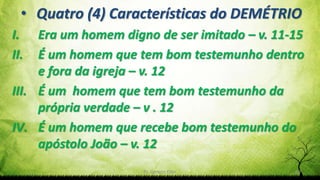 Pr. Gerson Eller 29
• Quatro (4) Características do DEMÉTRIO
I. Era um homem digno de ser imitado – v. 11-15
II. É um homem que tem bom testemunho dentro
e fora da igreja – v. 12
III. É um homem que tem bom testemunho da
própria verdade – v . 12
IV. É um homem que recebe bom testemunho do
apóstolo João – v. 12
 