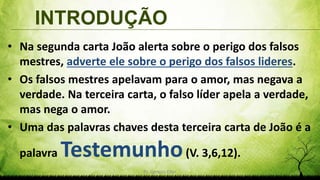 INTRODUÇÃO
Pr. Gerson Eller 3
• Na segunda carta João alerta sobre o perigo dos falsos
mestres, adverte ele sobre o perigo dos falsos lideres.
• Os falsos mestres apelavam para o amor, mas negava a
verdade. Na terceira carta, o falso líder apela a verdade,
mas nega o amor.
• Uma das palavras chaves desta terceira carta de João é a
palavra Testemunho(V. 3,6,12).
 