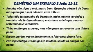 Pr. Gerson Eller 30
DEMÉTRIO UM EXEMPLO 3 João 11-15.
• Amado, não sigas o mal, mas o bem. Quem faz o bem é de Deus;
mas quem faz o mal não tem visto a Deus.
• Todos dão testemunho de Demétrio, até a mesma verdade; e
também nós testemunhamos; e vós bem sabeis que o nosso
testemunho é verdadeiro.
• Tinha muito que escrever, mas não quero escrever-te com tinta e
pena.
• Espero, porém, ver-te brevemente, e falaremos face a face.
• Paz seja contigo. Os amigos te saúdam. Saúda os amigos por
nome.
 