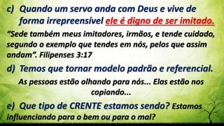 Pr. Gerson Eller 32
c) Quando um servo anda com Deus e vive de
forma irrepreensível ele é digno de ser imitado.
“Sede também meus imitadores, irmãos, e tende cuidado,
segundo o exemplo que tendes em nós, pelos que assim
andam”. Filipenses 3:17
d) Temos que tornar modelo padrão e referencial.
As pessoas estão olhando para nós... Elas estão nos
copiando...
e) Que tipo de CRENTE estamos sendo? Estamos
influenciando para o bem ou para o mal?
 