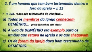 Pr. Gerson Eller 33
2. É um homem que tem bom testemunho dentro e
fora da igreja – v. 12
• V. 12a. Todos dão testemunho de Demétrio...
a) Todos os membros da igreja conheciam
DEMÉTRIO... (Vivia comunhão com todos)
b) A vida de DEMÉTRIO era exemplo para os
irmãos que estava na igreja e os que chegavam.
c) Os de foram da igreja dava bom testemunho de
DEMÉTRIO.
 