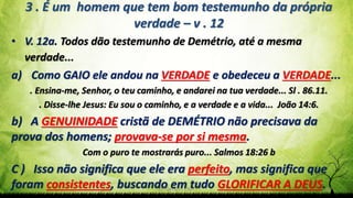 Pr. Gerson Eller 34
3 . É um homem que tem bom testemunho da própria
verdade – v . 12
• V. 12a. Todos dão testemunho de Demétrio, até a mesma
verdade...
a) Como GAIO ele andou na VERDADE e obedeceu a VERDADE...
. Ensina-me, Senhor, o teu caminho, e andarei na tua verdade... Sl . 86.11.
. Disse-lhe Jesus: Eu sou o caminho, e a verdade e a vida... João 14:6.
b) A GENUINIDADE cristã de DEMÉTRIO não precisava da
prova dos homens; provava-se por si mesma.
Com o puro te mostrarás puro... Salmos 18:26 b
C ) Isso não significa que ele era perfeito, mas significa que
foram consistentes, buscando em tudo GLORIFICAR A DEUS.
 