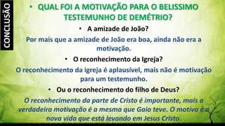 Pr. Gerson Eller 36
• QUAL FOI A MOTIVAÇÃO PARA O BELISSIMO
TESTEMUNHO DE DEMÉTRIO?
• A amizade de João?
Por mais que a amizade de João era boa, ainda não era a
motivação.
• O reconhecimento da Igreja?
O reconhecimento da igreja é aplausível, mais não é motivação
para um testemunho.
• Ou o reconhecimento do filho de Deus?
O reconhecimento da parte de Cristo é importante, mais a
verdadeira motivação é a mesma que Gaio teve. O motivo é a
nova vida que está levando em Jesus Cristo.
CONCLUSÃO
 