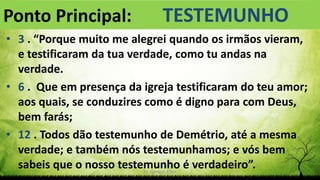 Pr. Gerson Eller 4
• 3 . “Porque muito me alegrei quando os irmãos vieram,
e testificaram da tua verdade, como tu andas na
verdade.
• 6 . Que em presença da igreja testificaram do teu amor;
aos quais, se conduzires como é digno para com Deus,
bem farás;
• 12 . Todos dão testemunho de Demétrio, até a mesma
verdade; e também nós testemunhamos; e vós bem
sabeis que o nosso testemunho é verdadeiro”.
Ponto Principal: TESTEMUNHO
 