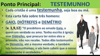 Pr. Gerson Eller 6
• Cada cristão é uma testemunha, seja boa ou má.
• Esta carta fala sobre três homens:
• GAIO, DIÓTREFES e DEMÉTRIO
• (v. 1,9,12) “O presbítero ao amado Gaio, a
quem em verdade eu amo. Tenho escrito à igreja;
mas Diótrefes, que procura ter entre eles o
primado, não nos recebe. Todos dão testemunho
de Demétrio, até a mesma verdade; e também
nós testemunhamos; e vós bem sabeis que o nosso
testemunho é verdadeiro.”
 