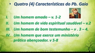 Pr. Gerson Eller 9
• Quatro (4) Características do Pb. Gaio
I. Um homem amado – v. 1-2
II. Um homem de vida espiritual saudável – v.2
III. Um homem de bom testemunho – v . 3 – 4.
IV. Um homem que exerce um ministério
prático abençoador. v 5-8
 
