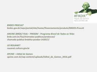 BNDES PROCULT
bndes.gov.br/wps/portal/site/home/financiamento/produto/BNDES-Procult
ANCINE (BRDE/ FSA) – PRODAV - Programa Brasil de Todas as Telas
brde.com.br/fsa/chamadas-publicas/producao/
chamada-publica-brdefsa-prodav-142017/
LEI ROUANET
rouanet.cultura.gov.br
SPCINE – Edital de Games
spcine.com.br/wp-content/uploads/Edital_de_Games_2016.pdf
#FIKDIK
FIQUE DE OLHOS
NOS EDITAIS BR.
 