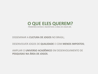 O QUE ELES QUEREM?
DISSEMINAR A CULTURA DE JOGOS NO BRASIL;
DESENVOLVER JOGOS DE QUALIDADE E COM MENOS IMPOSTOS;
AMPLIAR O UNIVERSO ACADÊMICO EM DESENVOLVIMENTO DE
PESQUISAS NA ÁREA DE JOGOS.
PRIMEIROS EDITAIS E INCENTIVOS A ÁREA DE JOGOS BR.
 