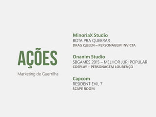AçõesMarketing de Guerrilha
MinoriaX Studio
BOTA PRA QUEBRAR
DRAG QUEEN – PERSONAGEM INVICTA
Onanim Studio
SBGAMES 2015 – MELHOR JÚRI POPULAR
COSPLAY – PERSONAGEM LOURENÇO
Capcom
RESIDENT EVIL 7
SCAPE ROOM
 
