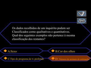 Os dados recolhidos de um inquérito podem ser
    Classificados como qualitativos e quantitativos.
    Qual dos seguintes exemplos não pertence à mesma
    classificação dos restantes?



A:Sexo                               B:Cor dos olhos

C:Tipo de programa de tv preferido   D: Número de animais de estimação
 
