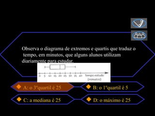 Observa o diagrama de extremos e quartis que traduz o
tempo, em minutos, que alguns alunos utilizam
diariamente para estudar.




A: o 3ºquartil é 25              B: o 1ºquartil é 5

C: a mediana é 25                D: o máximo é 25
 