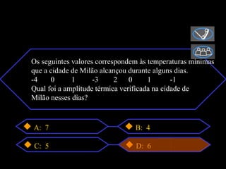 Os seguintes valores correspondem às temperaturas mínimas
que a cidade de Milão alcançou durante alguns dias.
-4    0      1      -3     2    0     1       -1
Qual foi a amplitude térmica verificada na cidade de
Milão nesses dias?



A: 7                            B: 4

C: 5                            D: 6
 