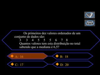 Os primeiros dez valores ordenados de um
conjunto de dados são:
3 3 3 4 5 5 5 6 7 8
4 Quantos valores tem esta distribuição no total
5 sabendo que a mediana é 6,5?

A: 16                            B: 18

C: 17                            D: 20
 